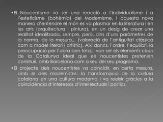 • El Noucentisme va ser una reacció a l’individualisme i a l’esteticisme (bohèmia) del Modernisme. I aquesta nova manera d’entendre el món es va plasmar en la literatura i en les arts (arquitectura i pintura), en un desig de crear una realitat idealitzada, sempre, però, dins d’uns paràmetres de la norma, de la mesura... (valoració de l’antiguitat clàssica com a model literari i artístic). Així doncs, l’ordre, l’equilibri, la preocupació per l’obra ben feta... van ser els elements claus de la Catalunya ideal que els noucentistes pretenien construir, amb Barcelona com a seu del seu programa. • El projecte dels noucentistes va coincidir, en certa mesura, amb el dels modernistes: la transformació de la cultura catalana en una cultura moderna i va reeixir gràcies a la coincidència d’interessos d’intel·lectuals i polítics. 