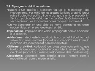2.4. El programa del Noucentisme • Eugeni d’Ors (polític i escriptor) va ser el teoritzador  del Noucentisme. Per mitjà de les glosses (articles d’opinió breus sobre l’actualitat política i cultural, signats amb el pseudònim  Xènius ), publicades diàriament a  La Veu de Catalunya  en la secció  Glosari , va exposar les bases d’aquest moviment.  • Ors va concretar en una sèrie de noms abstractes els ideals noucentistes, en el pla ideològic i estètic: .Imperialisme : Imposició dels valors propugnats com a nacionals a la societat. .Arbitrarisme : Ideal estètic arbitrari, basat en el treball formal, subjecte a unes normes (oposat a la creació basada en la inspiració i l’espontaneïtat dels modernistes). .Civilisme  o  civilitat : Aplicació del programa noucentista, que havia de crear una societat urbana, ideal, sense conflictes de classe (oposat al ruralisme i al localisme dels modernistes). .Classicisme : Valoració  dels clàssics grecs i romans com a model literari i com a model artístic. 