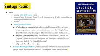 Santiago Rusiñol
● Obra:
○ assaig: L'illa de la calma (1913)
○ prosa: L'auca del senyor Esteve (1907), obra narrativa de caire costumista, que
deu anys després versionarà
○ teatre:
■ Obres més simbolistes:
■ L'alegria que passa (1898): obra musical (música de Morera) en un
acte, rotagonitzada per uns artistes de circ que van a dur l'alegria, l'art,
l'espiritualitat a un poble, la gent del qual només valora el materialisme...
■ Cigales i formigues (1901): oposa el món dels bohemis (artistes, les
"cigales") al dels treballadors (burgesos, les "formigues"), basant-se en la
coneguda faula de "La cigala i la formiga".
■ El jardí abandonat (1900)
■ L'auca del senyor Esteve (1917): Ramonet s'enfronta als seus antecessors
perquè no vol seguir el negoci familiar (de botiga de teles) i vol ser artista.
 