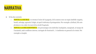 NARRATIVA
● hi ha dos corrents
○ NOVEL·LA RURAL: es retrata el món de la pagesia, de la natura com un espai simbòlic negatiu,
hostil, salvatge, agressiu i tràgic, al qual s'enfronta el protagonista. Per exemple a Solitud, Els sots
feréstecs o La vida i la mort d'en Jordi Fraginals.
○ NOVEL·LA DECADENTISTA: els personatges són individus inadaptats, marginals, al marge de
l'escàndol, amb conflictes interns, carregats de frustració... i s'ambienta en general a la ciutat. Per
exemple a Josafat.
 