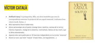 VÍCTOR CATALÀ
● Solitud (1905): la protagonista, Mila, una dona insatisfeta que cerca la
correspondència amorosa i la projecció del seu esperit maternal, s'enfronta al seu
entorn (medi, Ànima...).
● Mila representa l'heroi modernista.
● Altres personatges són el pastor (imatge bona i positiva, saviesa de la terra),
l'Ànima (l'oponent, imatge de la dolentia, l'animalitat), Matias (el seu marit, que
la deixa abandonada).
● Aquesta obra serà publicada en 18 fascicles independents en la revista "Joventut"
● Novel·la rural: usa l'estil "mascle" (frases fetes, col·loquialismes...)
 