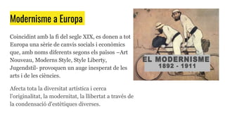 Modernisme a Europa
Coincidint amb la fi del segle XIX, es donen a tot
Europa una sèrie de canvis socials i econòmics
que, amb noms diferents segons els països –Art
Nouveau, Moderns Style, Style Liberty,
Jugendstil- provoquen un auge inesperat de les
arts i de les ciències.
Afecta tota la diversitat artística i cerca
l'originalitat, la modernitat, la llibertat a través de
la condensació d'estètiques diverses.
 