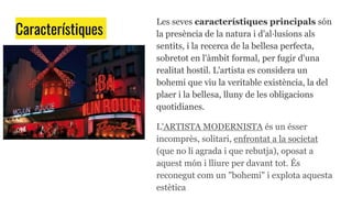 Característiques
Les seves característiques principals són
la presència de la natura i d'al·lusions als
sentits, i la recerca de la bellesa perfecta,
sobretot en l'àmbit formal, per fugir d'una
realitat hostil. L'artista es considera un
bohemi que viu la veritable existència, la del
plaer i la bellesa, lluny de les obligacions
quotidianes.
L'ARTISTA MODERNISTA és un ésser
incomprès, solitari, enfrontat a la societat
(que no li agrada i que rebutja), oposat a
aquest món i lliure per davant tot. És
reconegut com un "bohemi" i explota aquesta
estètica
 