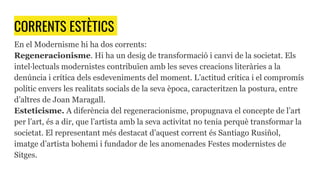CORRENTS ESTÈTICS
En el Modernisme hi ha dos corrents:
Regeneracionisme. Hi ha un desig de transformació i canvi de la societat. Els
intel·lectuals modernistes contribuïen amb les seves creacions literàries a la
denúncia i crítica dels esdeveniments del moment. L’actitud crítica i el compromís
polític envers les realitats socials de la seva època, caracteritzen la postura, entre
d’altres de Joan Maragall.
Esteticisme. A diferència del regeneracionisme, propugnava el concepte de l’art
per l’art, és a dir, que l’artista amb la seva activitat no tenia perquè transformar la
societat. El representant més destacat d’aquest corrent és Santiago Rusiñol,
imatge d’artista bohemi i fundador de les anomenades Festes modernistes de
Sitges.
 