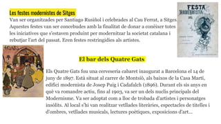 Les festes modernistes de Sitges
Van ser organitzades per Santiago Rusiñol i celebrades al Cau Ferrat, a Sitges.
Aquestes festes van ser concebudes amb la finalitat de donar a conèixer totes
les iniciatives que s'estaven produint per modernitzar la societat catalana i
rebutjar l'art del passat. Eren festes restringidies als artistes.
El bar dels Quatre Gats
Els Quatre Gats fou una cerveseria cabaret inaugurat a Barcelona el 14 de
juny de 1897. Està situat al carrer de Montsió, als baixos de la Casa Martí,
edifici modernista de Josep Puig i Cadafalch (1896). Durant els sis anys en
què va romandre actiu, fins al 1903, va ser un dels nuclis principals del
Modernisme. Va ser adoptat com a lloc de trobada d'artistes i personatges
insòlits. Al local s'hi van realitzar vetllades literàries, espectacles de titelles i
d'ombres, vetllades musicals, lectures poètiques, exposicions d'art...
 