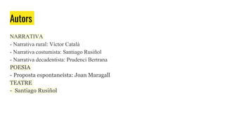 Autors
NARRATIVA
- Narrativa rural: Víctor Català
- Narrativa costumista: Santiago Rusiñol
- Narrativa decadentista: Prudenci Bertrana
POESIA
- Proposta espontaneista: Joan Maragall
TEATRE
- Santiago Rusiñol
 