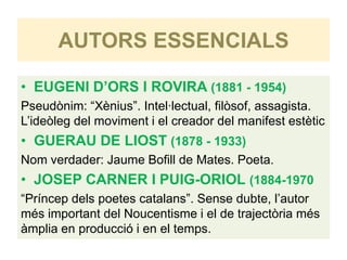 AUTORS ESSENCIALS

• EUGENI D’ORS I ROVIRA (1881 - 1954)
Pseudònim: “Xènius”. Intel·lectual, filòsof, assagista.
L’ideòleg del moviment i el creador del manifest estètic
• GUERAU DE LIOST (1878 - 1933)
Nom verdader: Jaume Bofill de Mates. Poeta.
• JOSEP CARNER I PUIG-ORIOL (1884-1970
“Príncep dels poetes catalans”. Sense dubte, l’autor
més important del Noucentisme i el de trajectòria més
àmplia en producció i en el temps.
 