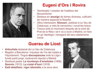 Eugeni d’Ors i Rovira
                           •   Teoritzador i creador de l’estètica del
                               Noucentisme
                           •   Destaca en assaigs de temes diversos, cultivant
                               de manera especial la filosofia
                           •   Obra interessant: Glossari, publicat a La Veu de
                               Catalunya; a més té narracions i novel·les breus
                           •   Trenca amb el moviment després de la mort de
                               Prat de la Riba i se’n va a viure a Madrid, on farà
                               un gir ideològic i renegarà del seu catalanisme
                               inicial

                       Guerau de Liost
• Articulista destacat de La Veu de Catalunya
• Regidor a Barcelona i impulsor de l’ús del català a
  l’Ajuntament. Tingué discrepàncies amb la Lliga i
  fundà partit propi, esdevenint diputat a Madrid
• Destacat poeta: La muntanya d’ametistes (1908),
  Somnis (1913), La ciutat d’Ivori (1918)
• Estil detallista i rigor idiomàtic a la seva obra
 