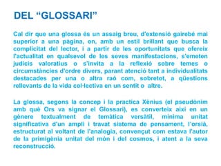 DEL “GLOSSARI”
Cal dir que una glossa és un assaig breu, d'extensió gairebé mai
superior a una pàgina, on, amb un estil brillant que busca la
complicitat del lector, i a partir de les oportunitats que ofereix
l'actualitat en qualsevol de les seves manifestacions, s'emeten
judicis valoratius o s'invita a la reflexió sobre temes o
circumstàncies d'ordre divers, parant atenció tant a individualitats
destacades per una o altra raó com, sobretot, a qüestions
rellevants de la vida col·lectiva en un sentit o altre.

La glossa, segons la concep i la practica Xènius (el pseudònim
amb què Ors va signar el Glossari), es converteix així en un
gènere textualment de temàtica versàtil, mínima unitat
significativa d'un ampli i travat sistema de pensament, l’orsià,
estructurat al voltant de l'analogia, convençut com estava l'autor
de la primigènia unitat del món i del cosmos, i atent a la seva
reconstrucció.
 