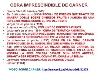 OBRA IMPRESCINDIBLE DE CARNER
• Primer llibre de sonets (1905)
• Els fruits saborosos (1906) RECULL DE POESIES QUE TRACTA DE
  MANERA DOBLE SOBRE DIVERSOS FRUITS I ALHORA ÉS UNA
  REFLEXIÓ MORAL SOBRE EL PAS DEL TEMPS
• Verger de les galanies (1911)
• Auques i ventalls (1914) CONJUNT DE POEMES SATÍRICS
• La paraula en el vent (1914) OBRA DE TEMÀTICA AMOROSA
• El cor quiet (1925) OBRA PRECEDIDA I MARCADA PER UNA ÈPOCA
  D’ANGOIXES I PREOCUPACIONS EN LA VIDA DE L’AUTOR
• La primavera al poblet (1935) OBRA EN LA QUAL CARNER
  S’INTRODUEIX EN EL SIMBOLISME QUE IMPERA EN POESIA
• Nabí (1941) CONSIDERADA LA MILLOR OBRA DE CARNER, ES
  TRACTA D’UNA AL·LEGORIA DE TRASFONS BÍBLIC, EN LA QUAL
  MOSTRA LA SEVA CÒLERA DAVANT D’UN DESTÍ ADVERS,
  JUGANT A SER PROFETA, COM HO FA JONÀS A LA BÍBLIA
• Llunyania (1952) RECOPILACIÓ DE POEMES D’EXILI
• Bestiari (1964)

    VIDEO SOBRE CARNER: http://www.tv3.cat/videos/208113171
 