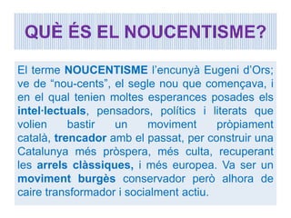 QUÈ ÉS EL NOUCENTISME?

El terme NOUCENTISME l’encunyà Eugeni d’Ors;
ve de “nou-cents”, el segle nou que començava, i
en el qual tenien moltes esperances posades els
intel·lectuals, pensadors, polítics i literats que
volien     bastir  un     moviment      pròpiament
català, trencador amb el passat, per construir una
Catalunya més pròspera, més culta, recuperant
les arrels clàssiques, i més europea. Va ser un
moviment burgès conservador però alhora de
caire transformador i socialment actiu.
 