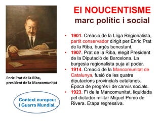 El NOUCENTISME
                                   marc polític i social
                               • 1901. Creació de la Lliga Regionalista,
                                 partit conservador dirigit per Enric Prat
                                 de la Riba, burgés benestant.
                               • 1907. Prat de la Riba, elegit President
                                 de la Diputació de Barcelona. La
                                 burgesia regionalista puja al poder.
                               • 1914. Creació de la Mancomunitat de
                                 Catalunya, fusió de les quatre
Enric Prat de la Riba,
president de la Mancomunitat     diputacions provincials catalanes.
                                 Època de progrés i de canvis socials.
                               • 1923. Fi de la Mancomunitat, liquidada
      Context europeu:           pel dictador militar Miguel Primo de
      I Guerra Mundial...        Rivera. Etapa regressiva.
 