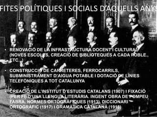 FITES POLÍTIQUES I SOCIALS D’AQUELLS ANYS



 • RENOVACIÓ DE LA INFRASTRUCTURA DOCENT I CULTURAL
   (NOVES ESCOLES, CREACIÓ DE BIBLIOTEQUES A CADA POBLE.,
   ETC.. )

 • CONSTRUCCIÓ DE CARRETERES, FERROCARRILS,
   SUBMINISTRAMENT D’AIGUA POTABLE I DOTACIÓ DE LÍNIES
   TELEFÒNIQUES A TOT CATALUNYA

 • CREACIÓ DE L’INSTITUT D’ESTUDIS CATALANS (1907) I FIXACIÓ
   (PER FI) D’UNA LLENGUA LITERÀRIA. INGENT OBRA DE POMPEU
   FABRA. NORMES ORTOGRÀFIQUES (1913), DICCIONARI
   ORTOGRÀFIC (1917) I GRAMÀTICA CATALANA (1918)
 