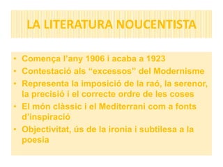 LA LITERATURA NOUCENTISTA

• Comença l’any 1906 i acaba a 1923
• Contestació als “excessos” del Modernisme
• Representa la imposició de la raó, la serenor,
  la precisió i el correcte ordre de les coses
• El món clàssic i el Mediterrani com a fonts
  d’inspiració
• Objectivitat, ús de la ironia i subtilesa a la
  poesia
 