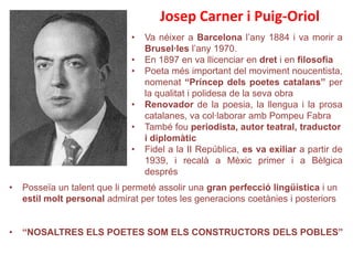 Josep Carner i Puig-Oriol
                              •   Va néixer a Barcelona l’any 1884 i va morir a
                                  Brusel·les l’any 1970.
                              •   En 1897 en va llicenciar en dret i en filosofia
                              •   Poeta més important del moviment noucentista,
                                  nomenat “Príncep dels poetes catalans” per
                                  la qualitat i polidesa de la seva obra
                              •   Renovador de la poesia, la llengua i la prosa
                                  catalanes, va col·laborar amb Pompeu Fabra
                              •   També fou periodista, autor teatral, traductor
                                  i diplomàtic
                              •   Fidel a la II República, es va exiliar a partir de
                                  1939, i recalà a Mèxic primer i a Bèlgica
                                  després
•   Posseïa un talent que li permeté assolir una gran perfecció lingüística i un
    estil molt personal admirat per totes les generacions coetànies i posteriors


•   “NOSALTRES ELS POETES SOM ELS CONSTRUCTORS DELS POBLES”
 