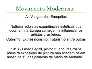 Movimento Modernista As Vanguardas Européias Notícias sobre as experiências estéticas que ocorriam na Europa começam a influenciar os artistas brasileiros. Cubismo, Expressionismo, Futurismo entre outras 1913 - Lasar Segall, pintor lituano, realiza “a primeira exposição de pintura não acadêmica em nosso país”, nas palavras de Mário de Andrade.  