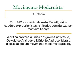 Movimento Modernista O Estopim Em 1917 exposição de Anita Malfatti, exibe quadros expressionistas, criticados com dureza por Monteiro Lobato A crítica provoca a união dos jovens artistas, e, Oswald de Andrade e Mário de Andrade lidera a discussão de um movimento moderno brasileiro. 
