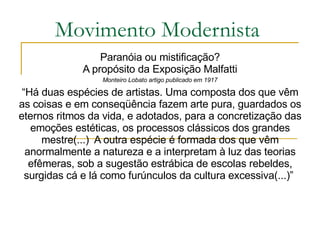 Movimento Modernista Paranóia ou mistificação? A propósito da Exposição Malfatti Monteiro Lobato artigo publicado em 1917 “ Há duas espécies de artistas. Uma composta dos que vêm as coisas e em conseqüência fazem arte pura, guardados os eternos ritmos da vida, e adotados, para a concretização das emoções estéticas, os processos clássicos dos grandes mestre(...)  A outra espécie é formada dos que vêm anormalmente a natureza e a interpretam à luz das teorias efêmeras, sob a sugestão estrábica de escolas rebeldes, surgidas cá e lá como furúnculos da cultura excessiva(...)”  
