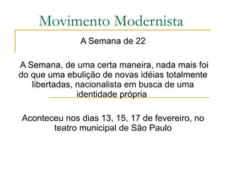 Movimento Modernista A Semana de 22 A Semana, de uma certa maneira, nada mais foi do que uma ebulição de novas idéias totalmente libertadas, nacionalista em busca de uma identidade própria  Aconteceu nos dias 13, 15, 17 de fevereiro, no teatro municipal de São Paulo 