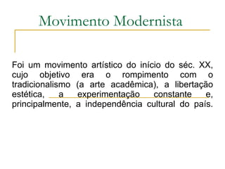 Movimento Modernista Foi um movimento artístico do início do séc. XX, cujo objetivo era o rompimento com o tradicionalismo (a arte acadêmica), a libertação estética, a experimentação constante e, principalmente, a independência cultural do país. 