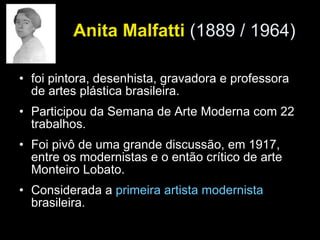 Anita Malfatti  (1889 / 1964)   foi pintora, desenhista, gravadora e professora de artes plástica brasileira. Participou da Semana de Arte Moderna com 22 trabalhos. Foi pivô de uma grande discussão, em 1917, entre os modernistas e o então crítico de arte Monteiro Lobato. Considerada a  primeira artista modernista  brasileira. 
