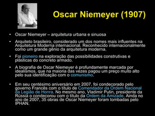 Oscar Niemeyer (1907) Oscar Niemeyer – arquitetura urbana e sinuosa Arquiteto brasileiro, considerado um dos nomes mais influentes na Arquitetura Moderna internacional. Reconhecido internacionalmente como um grande gênio da arquitetura moderna.  Foi  pioneiro  na exploração das possibilidades construtivas e plásticas do concreto armado.  A biografia de Oscar Niemeyer é profundamente marcada por idealismos, que na maioria das vezes pagou um preço muito alto pelo sua identificação com o  comunismo . Em seu centésimo aniversário em 2007, foi condecorado pelo governo Francês com o título de  Comendador da Ordem Nacional da Legião de Honra . No mesmo ano, Vladimir Putin, presidente da Rússia o condecorou com o título da  Ordem da Amizade . Ainda no ano de 2007, 35 obras de Oscar Niemeyer foram tombadas pelo IPHAN. 
