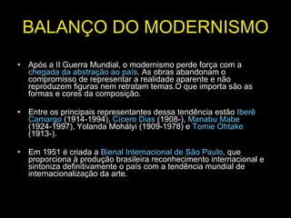 BALANÇO DO MODERNISMO Após a II Guerra Mundial, o modernismo perde força com a  chegada da abstração ao país . As obras abandonam o compromisso de representar a realidade aparente e não reproduzem figuras nem retratam temas.O que importa são as formas e cores da composição.  Entre os principais representantes dessa tendência estão  Iberê Camargo  (1914-1994),  Cícero Dias  (1908-),  Manabu Mabe  (1924-1997), Yolanda Mohályi (1909-1978) e  Tomie Ohtake  (1913-). Em 1951 é criada a  Bienal Internacional de São Paulo , que proporciona à produção brasileira reconhecimento internacional e sintoniza definitivamente o país com a tendência mundial de internacionalização da arte. 