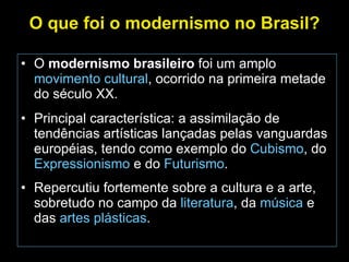 O que foi o modernismo no Brasil? O  modernismo brasileiro  foi um amplo  movimento cultural , ocorrido na primeira metade do século XX. Principal característica: a assimilação de tendências artísticas lançadas pelas vanguardas européias, tendo como exemplo do  Cubismo , do  Expressionismo  e do  Futurismo . Repercutiu fortemente sobre a cultura e a arte, sobretudo no campo da  literatura , da  música  e das  artes plásticas . 