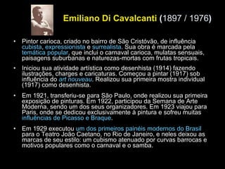 Emiliano Di Cavalcanti  ( 1897 / 1976 ) Pintor carioca, criado no bairro de São Cristóvão, de influência  cubista ,  expressionista  e  surrealista . Sua obra é marcada pela  temática popular , que inclui o carnaval carioca, mulatas sensuais, paisagens suburbanas e naturezas-mortas com frutas tropicais. Iniciou sua atividade artística como desenhista (1914) fazendo ilustrações, charges e caricaturas. Começou a pintar (1917) sob influência do  art nouveau . Realizou sua primeira mostra individual (1917) como desenhista.      Em 1921, transferiu-se para São Paulo, onde realizou sua primeira exposição de pinturas. Em 1922, participou da Semana de Arte Moderna, sendo um dos seus organizadores. Em 1923 viajou para Paris, onde se dedicou exclusivamente à pintura e sofreu muitas  influências de Picasso e Braque . Em 1929 executou  um dos primeiros painéis modernos do Brasil  para o Teatro João Caetano, no Rio de Janeiro, e neles deixou as marcas de seu estilo: um cubismo atenuado por curvas barrocas e motivos populares como o carnaval e o samba. 