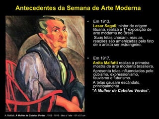 Antecedentes da Semana de Arte Moderna Em 1913,  Lasar Segall , pintor de origem lituana, realiza a 1ª exposição de arte moderna no Brasil.  Suas telas chocam, mas as reações são amenizadas pelo fato de o artista ser estrangeiro.  Em 1917,  Anita Malfatti  realiza a primeira mostra de arte moderna brasileira.  Apresenta telas influenciadas pelo cubismo, expressionismo, fauvismo e futurismo. A telas causam escândalo, principalmente  “ A Mulher de Cabelos Verdes ”.   A. Malfatti,  A Mulher de Cabelos Verdes  , 1915 - 1916 - óleo s/  tela -  61 x 51 cm  