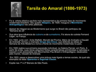 Tarsila do Amaral (1886-1973)   Foi a  artista plástica paulista mais representativa da primeira fase do movimento  modernista brasileiro. Seu quadro  Abaporu , de 1928, inaugura o  Movimento Antropofágico  nas artes plásticas. Apesar de integrar-se ao Modernismo que surge no Brasil não participou da "Semana de 22”.  Sua obra teve influência do  cubismo  e do  surrealismo . Foi aluna do cubista Fernand Léger, na França.  Em 1922, junto com  Anita Malfatti, Menotti del Picchia, Mário de Andrade e Oswald de Andrade, formou o chamado  Grupo dos Cinco , que defende as idéias da Semana de Arte Moderna e toma a frente do movimento modernista no país. Em 1926 realiza sua primeira exposição individual, na Galeria Percier, em Paris. A partir de então, suas obras adquirem fortes características primitivistas e nativistas e passam a ser associadas aos Movimentos Pau-Brasil e Antropofágico, idealizados pelo marido, Oswald de Andrade. Em 1933, passa a desenvolver uma pintura mais ligada a temas sociais, da qual são exemplos as telas  Operários   e  Segunda Classe .  Expõe nas 1ª e 2ª Bienais de São Paulo. 