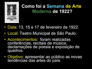 Como foi a   Semana  de Arte   Moderna   de 1922? Data : 13, 15 e 17 de fevereiro de 1922. Local : Teatro Municipal de São Paulo. Acontecimentos :  foram realizadas conferências, recitais de música, declamações de poesia e exposição de quadros. Objetivo : apresentar ao público as novas tendências das artes do país . 