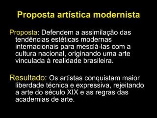Proposta artística modernista Proposta : Defendem a assimilação das tendências estéticas modernas internacionais para mesclá-las com a cultura nacional, originando uma arte vinculada à realidade brasileira. Resultado :  Os artistas conquistam maior liberdade técnica e expressiva, rejeitando a arte do século XIX e as regras das academias de arte.  