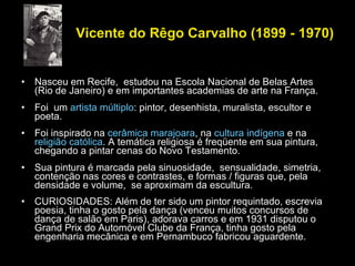 Vicente do Rêgo Carvalho (1899 - 1970) Nasceu em Recife,  estudou na Escola Nacional de Belas Artes (Rio de Janeiro) e em importantes academias de arte na França.  Foi  um  artista múltiplo : pintor, desenhista, muralista, escultor e poeta.  Foi inspirado na  cerâmica marajoara , na  cultura indígena  e na  religião católica . A temática religiosa é freqüente em sua pintura, chegando a pintar cenas do Novo Testamento. Sua pintura é marcada pela sinuosidade,  sensualidade, simetria, contenção nas cores e contrastes, e formas / figuras que, pela densidade e volume,  se aproximam da escultura.  CURIOSIDADES: Além de ter sido um pintor requintado, escrevia poesia, tinha o gosto pela dança (venceu muitos concursos de dança de salão em Paris), adorava carros e em 1931 disputou o Grand Prix do Automóvel Clube da França, tinha gosto pela engenharia mecânica e em Pernambuco fabricou aguardente. 