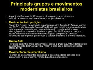 Principais grupos e movimentos modernistas brasileiros A partir da Semana de 22 surgem vários grupos e movimentos, radicalizando ou opondo-se a seus princípios básicos.  Movimento Antropofágico O escritor Oswald de Andrade e a artista plástica Tarsila do Amaral lançam em 1925 o Manifesto da Poesia Pau-Brasil, que enfatiza a necessidade de criar uma arte baseada nas características do povo brasileiro, com absorção crítica da modernidade européia. Em 1928 levam ao extremo essas idéias com o Manifesto Antropofágico, que propõe "devorar" influências estrangeiras para impor o caráter brasileiro à arte e à literatura. Grupo Anta Por outro caminho, mais conservador, segue o grupo da Anta, liderado pelo escritor Menotti del Picchia (1892-1988) e pelo poeta Cassiano Ricardo (1895-1974).  Movimento Verde-amarelismo Fecham-se às vanguardas européias e aderem a idéias políticas que prenunciam o integralismo, versão brasileira do fascismo. 
