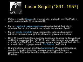 Lasar Segall (1891–1957) Pintor e escultor  lituano , de origem judia,  radicado em São Paulo a partir da década de 20 do século XX.  Foi um  mestre do expressionismo  e teve também influência do cubismo. Foi um dos introdutores da arte moderna no Brasil. Foi um  artista completo  que experimentou todas as linguagens artísticas de sua época: pintura, desenho, gravura e escultura.  Com 15 anos freqüentou a rigorosa Academia Imperial de Belas Artes de Berlim, na Alemanha.  Em 1913,  vem pela primeira vez ao Brasil, expondo em São Paulo e Campinas, uma arte com forte influência do expressionismo do grupo alemão  Die Brücke  ( A Ponte ). O grande tema de sua arte foi a  humanidade . Pintou personagens populares da vida brasileira: mulatas, negros, marinheiros e prostitutas. Pintou também temas ligados as Grandes Guerras Mundiais.  