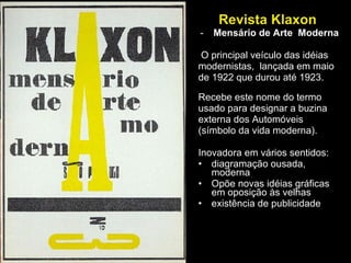 Revista Klaxon  Mensário de Arte  Moderna O principal veículo das idéias modernistas,  lançada em maio  de 1922 que durou até 1923. Recebe este nome do termo  usado para designar a buzina  externa dos Automóveis  (símbolo da vida moderna).  Inovadora em vários sentidos:  diagramação ousada, moderna Opõe novas idéias gráficas em oposição às velhas existência de publicidade 