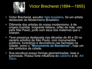 Victor Brecheret (1894—1955)   Victor Brecheret, escultor  ítalo-brasileiro , foi um artista destacado do Modernismo Brasileiro. Diferente dos artistas do nosso modernismo, é de origem humilde. Imigrante italiano, órfão de mãe, veio para São Paulo, junto com seus tios maternos que o criaram.  Teve presença destacada nas décadas de 40 e 50 no cenário artístico de São Paulo, com monumentos públicos, funerários e decorativos nas fachadas na cidade, como o  "Monumento às Bandeiras" ,  hoje um dos símbolos da cidade.  Sua escultura possui formas geometrizadas, lisas e luminosas. Possui forte influência do  cubismo  e do  Art Déco . 