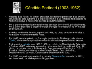 Cândido Portinari (1903-1962) Nascido São Paulo, foi pintor, gravador, ilustrador e professor. Sua arte foi influenciada pelo cubismo e o expressionismo. Sua temática foi baseada no homem do povo e nas cenas da vida popular brasileira. Foi o grande modernista brasileiro das décadas de 40 e 50, principalmente. Foi o pintor brasileiro a alcançar maior projeção internacional na 1ª metade do século XX.  Estudou no Rio de Janeiro, a partir de 1918, no Liceu de Artes e Ofícios e na Escola Nacional de Belas Artes. Em 1935, recebe prêmio do Carnegie Institute de Pittsburgh pela pintura  “ Café ”,  tornando-se o primeiro modernista brasileiro premiado no exterior.  Pintou vários  painéis : em 1936 / 1938, no prédio do Ministério da Educação e Cultura - MEC sobre os temas dos ciclos econômicos do Brasil. Em 1941, pintou os painéis para a Biblioteca do Congresso em Washington  D.C. / Estados Unidos, com temas da história do Brasil,  Descobrimento, Desbravamento da mata, Catequese e Descoberta do ouro .  Em 1956, com a inauguração dos painéis  Guerra e Paz  na sede da ONU, em Nova York, recebe o prêmio Guggenheim.  