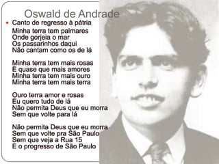 Oswald de AndradeCanto de regresso à pátria 	Minha terra tem palmaresOnde gorjeia o marOs passarinhos daquiNão cantam como os de láMinha terra tem mais rosasE quase que mais amoresMinha terra tem mais ouroMinha terra tem mais terraOuro terra amor e rosasEu quero tudo de láNão permita Deus que eu morraSem que volte para láNão permita Deus que eu morraSem que volte pra São PauloSem que veja a Rua 15E o progresso de São Paulo