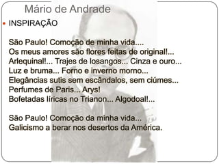 Mário de AndradeINSPIRAÇÃO São Paulo! Comoção de minha vida....Os meus amores são flores feitas de original!...Arlequinal!... Trajes de losangos... Cinza e ouro...Luz e bruma... Forno e inverno morno...Elegâncias sutis sem escândalos, sem ciúmes...Perfumes de Paris... Arys!Bofetadas líricas no Trianon... Algodoal!...São Paulo! Comoção da minha vida...Galicismo a berar nos desertos da América.