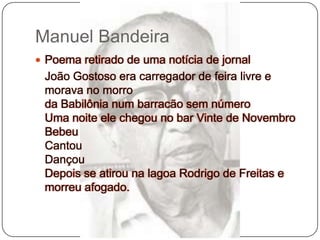 Manuel BandeiraPoema retirado de uma notícia de jornal	João Gostoso era carregador de feira livre e morava no morroda Babilônia num barracão sem númeroUma noite ele chegou no bar Vinte de NovembroBebeuCantouDançouDepois se atirou na lagoa Rodrigo de Freitas e morreu afogado.