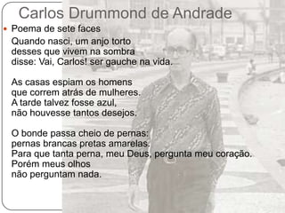 Carlos Drummond de AndradePoema de sete faces	Quando nasci, um anjo tortodesses que vivem na sombradisse: Vai, Carlos! ser gauche na vida.As casas espiam os homensque correm atrás de mulheres.A tarde talvez fosse azul,não houvesse tantos desejos.O bonde passa cheio de pernas:pernas brancas pretas amarelas.Para que tanta perna, meu Deus, pergunta meu coração.Porém meus olhosnão perguntam nada.