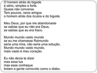 	O homem atrás do bigodeé sério, simples e forte.Quase não conversa.Tem poucos, raros amigoso homem atrás dos óculos e do bigode.Meu Deus, por que me abandonastese sabias que eu não era Deus,se sabias que eu era fraco.Mundo mundo vasto mundose eu me chamasse Raimundoseria uma rima, não seria uma solução.Mundo mundo vasto mundo,mais vasto é meu coração.Eu não devia te dizermas essa luamas esse conhaquebotam a gente comovido como o diabo.
