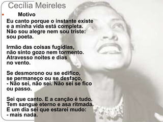 Cecília Meireles	Motivo Eu canto porque o instante existee a minha vida está completa.Não sou alegre nem sou triste:sou poeta.Irmão das coisas fugidias,não sinto gozo nem tormento.Atravesso noites e diasno vento.Se desmorono ou se edifico,se permaneço ou se desfaço,- Não sei, não sei. Não sei se ficoou passo.Sei que canto. E a canção é tudo.Tem sangue eterno e asa ritmada.E um dia sei que estarei mudo:- mais nada.