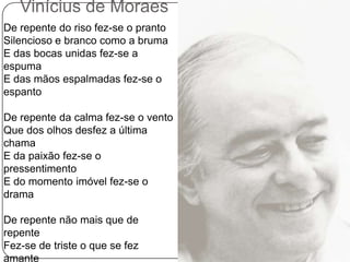 Vinícius de MoraesDe repente do riso fez-se o prantoSilencioso e branco como a brumaE das bocas unidas fez-se a espumaE das mãos espalmadas fez-se o espantoDe repente da calma fez-se o ventoQue dos olhos desfez a última chamaE da paixão fez-se o pressentimentoE do momento imóvel fez-se o dramaDe repente não mais que de repenteFez-se de triste o que se fez amanteE de sozinho o que se fez contenteFez-se do amigo próximo, distanteFez-se da vida uma aventura erranteDe repente, não mais que de repente