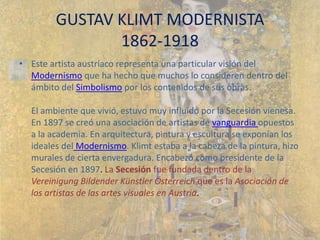 GUSTAV KLIMT MODERNISTA1862-1918 Este artista austríaco representa una particular visión del Modernismo que ha hecho que muchos lo consideren dentro del ámbito del Simbolismo por los contenidos de sus obras.  El ambiente que vivió, estuvo muy influido por la Secesión vienesa. En 1897 se creó una asociación de artistas de vanguardia opuestos a la academia. En arquitectura, pintura y escultura se exponían los ideales del Modernismo. Klimt estaba a la cabeza de la pintura, hizo murales de cierta envergadura. Encabezó como presidente de la Secesión en 1897. La Secesión fue fundada dentro de la Vereinigung Bildender Künstler Österreich que es la Asociación de los artistas de las artes visuales en Austria. 