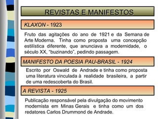 REVISTAS E MANIFESTOS KLAXON  - 1923 A REVISTA - 1925 MANIFESTO DA POESIA PAU-BRASIL - 1924 Fruto  das  agitações  do  ano  de  1921 e  da  Semana de Arte Moderna.  Tinha  como  proposta  uma  concepção estilística  diferente,  que  anunciava  a  modernidade,  o século XX, “buzinando”, pedindo passagem. Escrito  por  Oswald  de  Andrade e tinha como proposta uma literatura vinculada à  realidade  brasileira,  a  partir de uma redescoberta do Brasil. Publicação responsável pela divulgação do movimento modernista  em  Minas Gerais  e  tinha  como  um  dos  redatores Carlos Drummond de Andrade. 