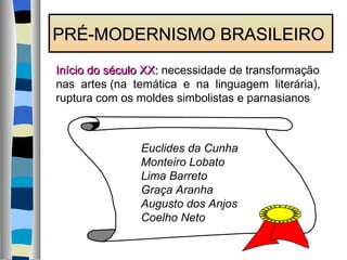 PRÉ-MODERNISMO BRASILEIRO Início do século XX:  necessidade de transformação nas  artes (na  temática  e  na  linguagem  literária), ruptura com os moldes simbolistas e parnasianos Euclides da Cunha Monteiro Lobato Lima Barreto Graça Aranha Augusto dos Anjos Coelho Neto 