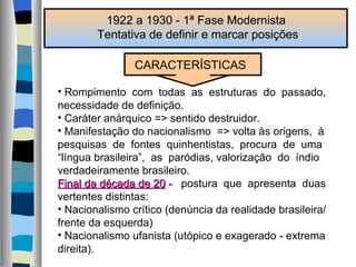 1922 a 1930 - 1ª Fase Modernista  Tentativa de definir e marcar posições CARACTERÍSTICAS Rompimento  com  todas  as  estruturas  do  passado,  necessidade de definição. Caráter anárquico => sentido destruidor. Manifestação do nacionalismo  => volta às origens,  à  pesquisas  de  fontes  quinhentistas,  procura  de  uma “ língua brasileira”,  as  paródias, valorização  do  índio verdadeiramente brasileiro. Final da década de 20  -   postura  que  apresenta  duas  vertentes distintas: Nacionalismo crítico (denúncia da realidade brasileira/ frente da esquerda) Nacionalismo ufanista (utópico e exagerado - extrema direita). 